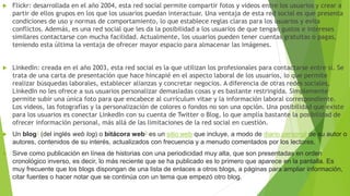  Flickr: desarrollada en el año 2004, esta red social permite compartir fotos y videos entre los usuarios y crear a
partir de ellos grupos en los que los usuarios puedan interactuar. Una ventaja de esta red social es que presenta
condiciones de uso y normas de comportamiento, lo que establece reglas claras para los usuarios y evita
conflictos. Además, es una red social que les da la posibilidad a los usuarios de que tengan gustos e intereses
similares contactarse con mucha facilidad. Actualmente, los usuarios pueden tener cuentas gratuitas o pagas,
teniendo esta última la ventaja de ofrecer mayor espacio para almacenar las imágenes.
 LinkedIn: creada en el año 2003, esta red social es la que utilizan los profesionales para contactarse entre sí. Se
trata de una carta de presentación que hace hincapié en el aspecto laboral de los usuarios, lo que permite
realizar búsquedas laborales, establecer alianzas y concretar negocios. A diferencia de otras redes sociales,
LinkedIn no les ofrece a sus usuarios personalizar demasiadas cosas y es bastante restringida. Simplemente
permite subir una única foto para que encabece al currículum vitae y la información laboral correspondiente.
Los videos, las fotografías y la personalización de colores o fondos no son una opción. Una posibilidad que existe
para los usuarios es conectar LinkedIn con su cuenta de Twitter o Blog, lo que amplía bastante la posibilidad de
ofrecer información personal, más allá de las limitaciones de la red social en cuestión.
 Un blog1 (del inglés web log) o bitácora web2 es un sitio web que incluye, a modo de diario personal de su autor o
autores, contenidos de su interés, actualizados con frecuencia y a menudo comentados por los lectores.1
 Sirve como publicación en línea de historias con una periodicidad muy alta, que son presentadas en orden
cronológico inverso, es decir, lo más reciente que se ha publicado es lo primero que aparece en la pantalla. Es
muy frecuente que los blogs dispongan de una lista de enlaces a otros blogs, a páginas para ampliar información,
citar fuentes o hacer notar que se continúa con un tema que empezó otro blog.
 