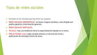 Tipos de redes sociales
 Se basan en los vínculos que hay entre sus usuarios.
 REDES SOCIALES HORIZONTALES: no tienen ninguna temática, esta dirigida aun
publico genérico (interrelación general).
 REDES SOCIALES VERTICALES:
 Temática: hay una tendencia hacia la especialización basada en un tema.
 POR ACTIVIDAD: estas redes sociales ofrecen un servicio de envió y
publicación de mensajes breves de texto.
 