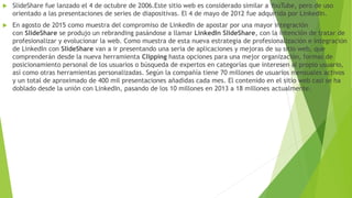  SlideShare fue lanzado el 4 de octubre de 2006.Este sitio web es considerado similar a YouTube, pero de uso
orientado a las presentaciones de series de diapositivas. El 4 de mayo de 2012 fue adquirida por LinkedIn.
 En agosto de 2015 como muestra del compromiso de LinkedIn de apostar por una mayor integración
con SlideShare se produjo un rebranding pasándose a llamar LinkedIn SlideShare, con la intención de tratar de
profesionalizar y evolucionar la web. Como muestra de esta nueva estrategia de profesionalización e integración
de LinkedIn con SlideShare van a ir presentando una seria de aplicaciones y mejoras de su sitio web, que
comprenderán desde la nueva herramienta Clipping hasta opciones para una mejor organización, formas de
posicionamiento personal de los usuarios o búsqueda de expertos en categorías que interesen al propio usuario,
así como otras herramientas personalizadas. Según la compañía tiene 70 millones de usuarios mensuales activos
y un total de aproximado de 400 mil presentaciones añadidas cada mes. El contenido en el sitio web casi se ha
doblado desde la unión con LinkedIn, pasando de los 10 millones en 2013 a 18 millones actualmente.
 
