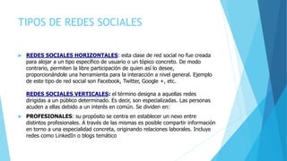 TIPOS DE REDES SOCIALES
 REDES SOCIALES HORIZONTALES: esta clase de red social no fue creada
para alojar a un tipo específico de usuario o un tópico concreto. De modo
contrario, permiten la libre participación de quien así lo desee,
proporcionándole una herramienta para la interacción a nivel general. Ejemplo
de este tipo de red social son Facebook, Twitter, Google +, etc.
REDES SOCIALES VERTICALES: el término designa a aquellas redes
dirigidas a un público determinado. Es decir, son especializadas. Las personas
acuden a ellas debido a un interés en común. Se dividen en:
 PROFESIONALES: su propósito se centra en establecer un nexo entre
distintos profesionales. A través de las mismas es posible compartir información
en torno a una especialidad concreta, originando relaciones laborales. Incluye
redes como LinkedIn o blogs temático
 