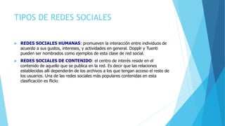 TIPOS DE REDES SOCIALES
 REDES SOCIALES HUMANAS: promueven la interacción entre individuos de
acuerdo a sus gustos, intereses, y actividades en general. Dopplr y Tuenti
pueden ser nombrados como ejemplos de esta clase de red social.
 REDES SOCIALES DE CONTENIDO: el centro de interés reside en el
contenido de aquello que se publica en la red. Es decir que las relaciones
establecidas allí dependerán de los archivos a los que tengan acceso el resto de
los usuarios. Una de las redes sociales más populares contenidas en esta
clasificación es flickr.
 