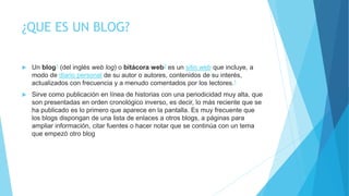 ¿QUE ES UN BLOG?
 Un blog1 (del inglés web log) o bitácora web2 es un sitio web que incluye, a
modo de diario personal de su autor o autores, contenidos de su interés,
actualizados con frecuencia y a menudo comentados por los lectores.1
 Sirve como publicación en línea de historias con una periodicidad muy alta, que
son presentadas en orden cronológico inverso, es decir, lo más reciente que se
ha publicado es lo primero que aparece en la pantalla. Es muy frecuente que
los blogs dispongan de una lista de enlaces a otros blogs, a páginas para
ampliar información, citar fuentes o hacer notar que se continúa con un tema
que empezó otro blog
 
