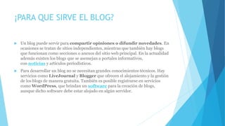 ¡PARA QUE SIRVE EL BLOG?
 Un blog puede servir para compartir opiniones o difundir novedades. En
ocasiones se tratan de sitios independientes, mientras que también hay blogs
que funcionan como secciones o anexos del sitio web principal. En la actualidad
además existen los blogs que se asemejan a portales informativos,
con noticias y artículos periodísticos.
 Para desarrollar un blog no se necesitan grandes conocimientos técnicos. Hay
servicios como LiveJournal y Blogger que ofrecen el alojamiento y la gestión
de los blogs de manera gratuita. También es posible registrarse en servicios
como WordPress, que brindan un software para la creación de blogs,
aunque dicho software debe estar alojado en algún servidor.
 