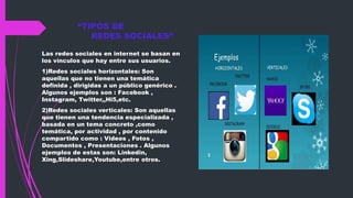 “TIPOS DE
REDES SOCIALES”
Las redes sociales en internet se basan en
los vínculos que hay entre sus usuarios.
1)Redes sociales horizontales: Son
aquellas que no tienen una temática
definida , dirigidas a un público genérico .
Algunos ejemplos son : Facebook ,
Instagram, Twitter,,Hi5,etc.
2)Redes sociales verticales: Son aquellas
que tienen una tendencia especializada ,
basada en un tema concreto ,como
temática, por actividad , por contenido
compartido como : Videos , Fotos ,
Documentos , Presentaciones . Algunos
ejemplos de estas son: Linkedin,
Xing,Slideshare,Youtube,entre otros.
 