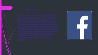 FACEBOOK
Es un sitio web de redes sociales creado por Mark
Zuckerberg.Originalmente era un sitio para estudiantes
de la Universidad de Harvard. Su propósito era
diseñar un espacio en el que los alumnos de dicha
universidad pudieran intercambiar una comunicación
fluida y compartir contenido de forma sencilla a través
de Internet. Fue tan innovador y exitoso su proyecto
que con el tiempo se extendió hasta estar disponible
para cualquier usuario de la red.Una curiosidad de
Facebook es que su logotipo azul fue porque su
creador es daltónico y era el único color que
distinguia.
 