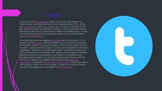 Twitter
Es un servicio de microblogging Twitter,. fue creado originalmente en
California, pero está bajo la jurisdicción de Delaware desde 2007.5 Desde
que Jack Dorsey lo creó en marzo de 2006, y lo lanzó en julio del mismo
año, la red ha ganado popularidad mundial y se estima que tiene más de
500 millones de usuarios, generando 65 millones de tweets al día y maneja
más de 800 000 peticiones de búsqueda diarias.6 Ha sido denominado
como el "SMS de Internet".7
La red permite enviar mensajes de texto plano de corta longitud, con un
máximo de 140 caracteres, llamadostweets, que se muestran en la página
principal del usuario. Los usuarios pueden suscribirse a los tweets de otros
usuarios – a esto se le llama "seguir" y a los usuarios abonados se les llama
"seguidores", "followers" y a vecestweep 'Twitter', seguidores novatos que
aún no han hecho muchos tweets). Por defecto, los mensajes son públicos,
pudiendo difundirse privadamente mostrándolos únicamente a unos
seguidores determinados. Los usuarios pueden twitear desde la web del
servicio, con aplicaciones oficiales externas (como para teléfonos
inteligentes), o mediante el Servicio de mensajes cortos (SMS) disponible en
ciertos países. Si bien el servicio es gratis, acceder a él vía SMS comporta
soportar tarifas fijadas por el proveedor de telefonía móvil.
 