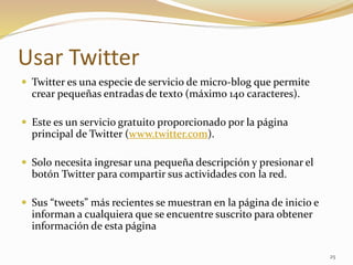 Usar Twitter
 Twitter es una especie de servicio de micro-blog que permite
crear pequeñas entradas de texto (máximo 140 caracteres).
 Este es un servicio gratuito proporcionado por la página
principal de Twitter (www.twitter.com).
 Solo necesita ingresar una pequeña descripción y presionar el
botón Twitter para compartir sus actividades con la red.
 Sus “tweets” más recientes se muestran en la página de inicio e
informan a cualquiera que se encuentre suscrito para obtener
información de esta página
25
 