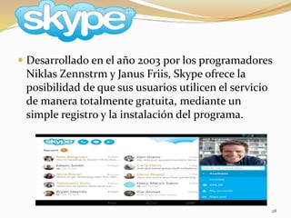 28
 Desarrollado en el año 2003 por los programadores
Niklas Zennstrm y Janus Friis, Skype ofrece la
posibilidad de que sus usuarios utilicen el servicio
de manera totalmente gratuita, mediante un
simple registro y la instalación del programa.
 