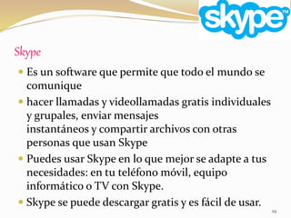 Skype
29
 Es un software que permite que todo el mundo se
comunique
 hacer llamadas y videollamadas gratis individuales
y grupales, enviar mensajes
instantáneos y compartir archivos con otras
personas que usan Skype
 Puedes usar Skype en lo que mejor se adapte a tus
necesidades: en tu teléfono móvil, equipo
informático o TV con Skype.
 Skype se puede descargar gratis y es fácil de usar.
 