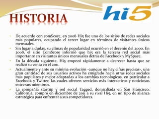 • De acuerdo con comScore, en 2008 Hi5 fue uno de los sitios de redes sociales
más populares, ocupando el tercer lugar en términos de visitantes únicos
mensuales.
• Sin lugar a dudas, su clímax de popularidad ocurrió en el decenio del 2000. En
2008, el sitio ComScore informó que hi5 era la tercera red social más
importante en visitantes únicos mensuales detrás de Facebook y MySpace.
• En la década siguiente, Hi5 empezó rápidamente a decrecer hasta que se
realizó su venta en el 2011.
• Actualmente y ante su mínima evolución -aunque no hay cifras precisas-, una
gran cantidad de sus usuarios activos ha emigrado hacia otras redes sociales
más populares y mejor adaptadas a los cambios tecnológicos, en particular a
Facebook y Twitter, las cuales ofrecen servicios más interactivos y noticiosos
entre sus miembros.
• La compañía startup y red social Tagged, domiciliada en San Francisco,
California, compró en diciembre de 2011 a su rival Hi5, en un tipo de alianza
estratégica para enfrentar a sus competidores.
 
