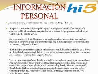  Se pueden crear y escribir comentarios en la red social y pueden ser:
 * En perfil: Los comentarios de perfil (que al principio se llamaban "testimonios")
aparecen publicados en la página principal de la cuenta del propietario, todos los que
visiten su perfil podrán verlos.
Los comentarios en el perfil son por lo general mensajes que describen qué tan buen
amigo es. Y como cualquier otro comentario de hi5, también pueden ser acompañados
con colores, imágenes o videos.
* En fotos: Los comentarios dejados en las fotos suelen hablar del contenido de la foto y
van dirigidas al propietario de la foto, todos los usuarios que vean dicha foto podrán ver
también todos los comentarios aprobados ahí.
A veces, vienen acompañadas de adornos, tales como: colores, imágenes o hasta videos.
Otra característica es poder etiquetar a los amigos que aparecen en cada foto y a uno
mismo. Si el amigo etiquetado tiene una cuenta en hi5, la etiqueta enlaza a su perfil.
* En el diario: Si el propietario de una cuenta escribe una entrada en su diario, los
visitantes pueden dejar sus comentarios en cada entrada, de manera similar a los
comentarios en blogs.
 