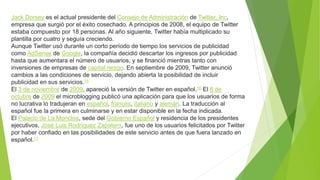 Jack Dorsey es el actual presidente del Consejo de Administración de Twitter, Inc,
empresa que surgió por el éxito cosechado. A principios de 2008, el equipo de Twitter
estaba compuesto por 18 personas. Al año siguiente, Twitter había multiplicado su
plantilla por cuatro y seguía creciendo.
Aunque Twitter usó durante un corto período de tiempo los servicios de publicidad
como AdSense de Google, la compañía decidió descartar los ingresos por publicidad
hasta que aumentara el número de usuarios, y se financió mientras tanto con
inversiones de empresas de capital riesgo. En septiembre de 2009, Twitter anunció
cambios a las condiciones de servicio, dejando abierta la posibilidad de incluir
publicidad en sus servicios.15
El 3 de noviembre de 2009, apareció la versión de Twitter en español.16 El 8 de
octubre de 2009 el microblogging publicó una aplicación para que los usuarios de forma
no lucrativa lo tradujeran en español, francés, italiano y alemán. La traducción al
español fue la primera en culminarse y en estar disponible en la fecha indicada.
El Palacio de La Moncloa, sede del Gobierno Español y residencia de los presidentes
ejecutivos, José Luis Rodríguez Zapatero, fue uno de los usuarios felicitados por Twitter
por haber confiado en las posibilidades de este servicio antes de que fuera lanzado en
español.17
 