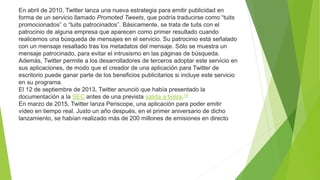 En abril de 2010, Twitter lanza una nueva estrategia para emitir publicidad en
forma de un servicio llamado Promoted Tweets, que podría traducirse como “tuits
promocionados” o “tuits patrocinados”. Básicamente, se trata de tuits con el
patrocinio de alguna empresa que aparecen como primer resultado cuando
realicemos una búsqueda de mensajes en el servicio. Su patrocinio está señalado
con un mensaje resaltado tras los metadatos del mensaje. Sólo se muestra un
mensaje patrocinado, para evitar el intrusismo en las páginas de búsqueda.
Además, Twitter permite a los desarrolladores de terceros adoptar este servicio en
sus aplicaciones, de modo que el creador de una aplicación para Twitter de
escritorio puede ganar parte de los beneficios publicitarios si incluye este servicio
en su programa.
El 12 de septiembre de 2013, Twitter anunció que había presentado la
documentación a la SEC antes de una prevista salida a bolsa.18
En marzo de 2015, Twitter lanza Periscope, una aplicación para poder emitir
vídeo en tiempo real. Justo un año después, en el primer aniversario de dicho
lanzamiento, se habían realizado más de 200 millones de emisiones en directo
 