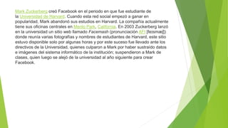 Mark Zuckerberg creó Facebook en el periodo en que fue estudiante de
la Universidad de Harvard. Cuando esta red social empezó a ganar en
popularidad, Mark abandonó sus estudios en Harvard. La compañía actualmente
tiene sus oficinas centrales en Menlo Park, California. En 2003 Zuckerberg lanzó
en la universidad un sitio web llamado Facemash (pronunciación AFI [feɪsmæʃ])
donde reunía varias fotografías y nombres de estudiantes de Harvard, este sitio
estuvo disponible solo por algunas horas y por este suceso fue llevado ante los
directivos de la Universidad, quienes culparon a Mark por haber sustraído datos
e imágenes del sistema informático de la institución; suspendieron a Mark de
clases, quien luego se alejó de la universidad al año siguiente para crear
Facebook.
 
