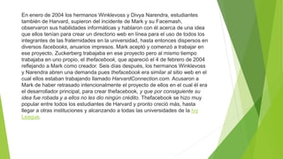 En enero de 2004 los hermanos Winklevoss y Divya Narendra, estudiantes
también de Harvard, supieron del incidente de Mark y su Facemash,
observaron sus habilidades informáticas y hablaron con él acerca de una idea
que ellos tenían para crear un directorio web en línea para el uso de todos los
integrantes de las fraternidades en la universidad, hasta entonces dispersos en
diversos facebooks, anuarios impresos. Mark aceptó y comenzó a trabajar en
ese proyecto, Zuckerberg trabajaba en ese proyecto pero al mismo tiempo
trabajaba en uno propio, el thefacebook, que apareció el 4 de febrero de 2004
reflejando a Mark como creador. Seis días después, los hermanos Winklevoss
y Narendra abren una demanda pues thefacebook era similar al sitio web en el
cual ellos estaban trabajando llamado HarvardConnection.com. Acusaron a
Mark de haber retrasado intencionalmente el proyecto de ellos en el cual él era
el desarrollador principal, para crear thefacebook, y que por consiguiente su
idea fue robada y a ellos no les dio ningún crédito. Thefacebook se hizo muy
popular entre todos los estudiantes de Harvard y pronto creció más, hasta
llegar a otras instituciones y alcanzando a todas las universidades de la Ivy
League.
 