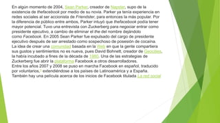En algún momento de 2004, Sean Parker, creador de Napster, supo de la
existencia de thefacebook por medio de su novia. Parker ya tenía experiencia en
redes sociales al ser accionista de Friendster, para entonces la más popular. Por
la diferencia de público entre ambos, Parker intuyó que thefacebook podía tener
mayor potencial. Tuvo una entrevista con Zuckerberg para negociar entrar como
presidente ejecutivo, a cambio de eliminar el the del nombre dejándolo
como Facebook. En 2005 Sean Parker fue expulsado del cargo de presidente
ejecutivo después de ser arrestado como sospechoso de posesión de cocaína.
La idea de crear una comunidad basada en la Web en que la gente compartiera
sus gustos y sentimientos no es nueva, pues David Bohnett, creador de Geocities,
la había incubado a fines de la década de 1980. Una de las estrategias de
Zuckerberg fue abrir la plataforma Facebook a otros desarrolladores.
Entre los años 2007 y 2008 se puso en marcha Facebook en español, traducido
por voluntarios,5 extendiéndose a los países de Latinoamérica y a España.
También hay una película acerca de los inicios de Facebook titulada La red social
 
