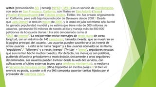 witter (pronunciación AFI [ˈtwɪtər]) (NYSE: TWTR) es un servicio de microblogging,
con sede en San Francisco, California, con filiales en San Antonio (Texas)
y Boston (Massachusetts) en Estados Unidos. Twitter, Inc. fue creado originalmente
en California, pero está bajo la jurisdicción de Delaware desde 2007.5 Desde
que Jack Dorsey lo creó en marzo de 2006, y lo lanzó en julio del mismo año, la red
ha ganado popularidad mundial y se estima que tiene más de 500 millones de
usuarios, generando 65 millones de tweets al día y maneja más de 800 000
peticiones de búsqueda diarias.6 Ha sido denominado como el
"SMS de Internet".7La red permite enviar mensajes de texto plano de corta
longitud, con un máximo de 140 caracteres, llamados tweets, que se muestran en
la página principal del usuario. Los usuarios pueden suscribirse a los tweets de
otros usuarios – a esto se le llama "seguir" y a los usuarios abonados se les llama
"seguidores",8 "followers" y a veces tweeps9 ('Twitter' + 'peeps', seguidores novatos
que aún no han hecho muchos tweets). Por defecto, los mensajes son públicos,
pudiendo difundirse privadamente mostrándolos únicamente a unos seguidores
determinados. Los usuarios pueden twitear desde la web del servicio, con
aplicaciones oficiales externas (como para teléfonos inteligentes), o mediante
el Servicio de mensajes cortos (SMS) disponible en ciertos países.10 Si bien el
servicio es gratis, acceder a él vía SMS comporta soportar tarifas fijadas por el
proveedor de telefonía móvil.
 