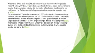 A fecha de 27 de abril de 2015, es conocido que el dominio fue registrado
hace 15 años y 99 días, 11 pero tres aspectos todavía no están claros: la fecha
exacta de presentación pública del proyecto, si los tweets pueden ser o no
redirigidos y si Twitter comparte los mensajes internos entre usuarios con
la NSA.
En la actualidad, Twitter factura más de 2.500 millones de dólares anuales y
tiene un valor en bolsa superior a los 10.000 millones de dólares. Existe algo
de controversia acerca de cómo se gestó la idea que dio origen a Twitter.
Según algunas fuentes,12 la idea original surgió dentro de la compañía Odeo,
mientras se estaba desarrollando un servicio de radio on-line ("podcasting")
que no tuvo éxito debido al lanzamiento casi simultáneo de un producto
similar por parte de iTunes
 
