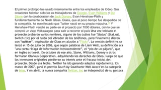 El primer prototipo fue usado internamente entre los empleados de Odeo. Sus
creadores habrían sido los ex trabajadores de Google, Evan Williams y Biz
Stone con la colaboración de Jack Dorsey, Evan Henshaw-Plath y
fundamentalmente de Noah Glass. Glass, que al poco tiempo fue despedido de
la compañía, ha manifestado que Twitter nació en su propia máquina.13 Y
Henshaw-Plath vendió su parte en el proyecto por 7000 dólares, con lo que se
compró un viejo Volkswagen para salir a recorrer el país Una vez iniciado el
proyecto probaron varios nombres, alguno de los cuáles fue "Status" (Stat.us),
twitch (tic) por el ruido del vibrador de los teléfonos, pero finalmente dieron
con "twitter", inspiración de Glass en alusión a "Flickr". La versión definitiva se
lanzó el 15 de julio de 2006, que según palabras de Liam Well, su definición era
"una corta ráfaga de información intrascendente”, el “pio de un pájaro”, que
en inglés es tweet. En octubre de ese año, Stone, Williams, Dorsey y otros
formaron Obvious Corporation, adquiriendo los derechos de Odeo, luego de que
los inversores originales perdieran su interés ante el fracaso inicial del
proyecto. Desde esa fecha, Twitter ha ido ganando adeptos rápidamente. En
marzo de 2007, ganó el premio South by Southwest Web Award en la categoría
de blog. Y en abril, la nueva compañía Twitter, Inc se independizó de su gestora
 