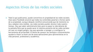 Aspectos itivos de las redes sociales
 Todo lo que publicamos, puede convertirse en propiedad de las redes sociales.
Hace poco Facebook anunció que todos los contenidos pasarían a formar parte
de su propiedad, aunque después rectificó comunicando que de momento no
iba a adoptar esta medida. Las redes sociales pueden devorar todo nuestro
tiempo. Hay que saber administrarlo bien para no pasar la vida delante de
la pantalla.Para que se pueda sacar el máximo provecho de las redes sociales
sin caer en ningún peligro, hay que aprender a navegar y a configurar la
herramienta de privacidad. El hecho de conocer las ventajas e inconvenientes
ayudará a hacer un buen uso de estas aplicaciones para aprovecharlas en la
vida personal, profesional y académica.
 