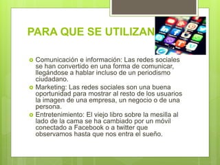 PARA QUE SE UTILIZAN?
 Comunicación e información: Las redes sociales
se han convertido en una forma de comunicar,
llegándose a hablar incluso de un periodismo
ciudadano.
 Marketing: Las redes sociales son una buena
oportunidad para mostrar al resto de los usuarios
la imagen de una empresa, un negocio o de una
persona.
 Entretenimiento: El viejo libro sobre la mesilla al
lado de la cama se ha cambiado por un móvil
conectado a Facebook o a twitter que
observamos hasta que nos entra el sueño.
 