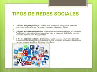 TIPOS DE REDES SOCIALES
 1.- Redes sociales genéricas. Son las más numerosas y conocidas. Las más
extendidas en España son Facebook, Instagram, Google+ y Twitter.

 2.- Redes sociales profesionales. Sus miembros están relacionados laboralmente.
Pueden servir para conectar compañeros o para la búsqueda de trabajo. Las más
conocidas son LinkedIn, Xing y Viadeo.

 3.- Redes sociales verticales o temáticas. Están basadas en un tema concreto.
Pueden relacionar personas con el mismo hobbie, la misma actividad o el mismo rol.
Las más famosas son Flickr, Pinterest y YouTube.

 