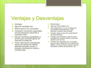 Ventajas y Desventajas
 Ventajas
 Algunas ventajas son:
 Reencuentro con conocidos.
 Compartir momentos especiales
con las personas cercanas a
nuestras vidas.
 Diluyen fronteras geográficas y
sirven para conectar gente sin
importar la distancia.
 Tener información actualizada
acerca de temas de interés,
además permiten acudir a
eventos, participar en actos y
conferencias.
 Desventajas
 Algunas desventajas son:
 Son peligrosas si no se configura la
privacidad correctamente, pues
exponen nuestra vida privada.
 Pueden darse casos de suplantación
de personalidad.
 Pueden ser adictivas y devorar gran
cantidad de nuestro tiempo, pues son
ideales para el ocio.
 Pueden ser utilizadas por criminales
para conocer datos de sus víctimas en
delitos: como el acoso y abuso sexual,
secuestro, tráfico de personas, etc.
 