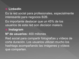  LinkedIn
Es la red social para profesionales, especialmente
interesante para negocios B2B.
Es importante destacar que un 45% de los
usuarios de esta red son decision makers.
 Instagram
Nº de usuarios: 400 millones
Red social para compartir fotografías y vídeos de
corta duración. Los usuarios utilizan mucho los
hashtags acompañando las imágenes y vídeos
que comparten.
 