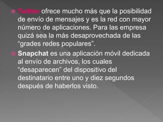  Twitter ofrece mucho más que la posibilidad
de envío de mensajes y es la red con mayor
número de aplicaciones. Para las empresa
quizá sea la más desaprovechada de las
“grades redes populares”.
 Snapchat es una aplicación móvil dedicada
al envío de archivos, los cuales
“desaparecen” del dispositivo del
destinatario entre uno y diez segundos
después de haberlos visto.
 