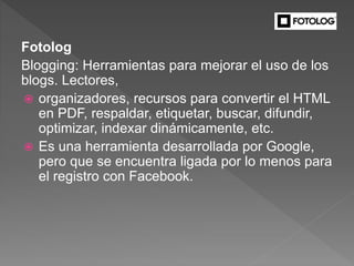 Fotolog
Blogging: Herramientas para mejorar el uso de los
blogs. Lectores,
 organizadores, recursos para convertir el HTML
en PDF, respaldar, etiquetar, buscar, difundir,
optimizar, indexar dinámicamente, etc.
 Es una herramienta desarrollada por Google,
pero que se encuentra ligada por lo menos para
el registro con Facebook.
 
