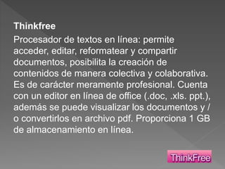 Thinkfree
Procesador de textos en línea: permite
acceder, editar, reformatear y compartir
documentos, posibilita la creación de
contenidos de manera colectiva y colaborativa.
Es de carácter meramente profesional. Cuenta
con un editor en línea de office (.doc, .xls. ppt.),
además se puede visualizar los documentos y /
o convertirlos en archivo pdf. Proporciona 1 GB
de almacenamiento en línea.
 