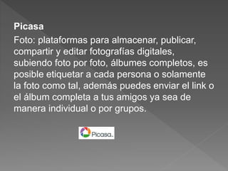 Picasa
Foto: plataformas para almacenar, publicar,
compartir y editar fotografías digitales,
subiendo foto por foto, álbumes completos, es
posible etiquetar a cada persona o solamente
la foto como tal, además puedes enviar el link o
el álbum completa a tus amigos ya sea de
manera individual o por grupos.
 