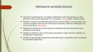 VENTAJAS DE LAS REDES SOCIALES
 Favorecen la participación y el trabajo colaborativo entre las personas, es decir,
permiten a los usuarios participar en un proyecto en línea desde cualquier lugar.
 Permiten construir una identidad personal y/o virtual, debido a que permiten a los
usuarios compartir todo tipo de información (aficiones, creencias, ideologías, etc.)
con el resto de los cibernautas.
 Facilitan las relaciones entre las personas, evitando todo tipo de barreras tanto
culturales como físicas.
 Facilitan la obtención de la información requerida en cada momento, debido a la
actualización instantánea.
 Facilitan el aprendizaje integral fuera del aula escolar, y permiten poner en práctica
los conceptos adquiridos.
 