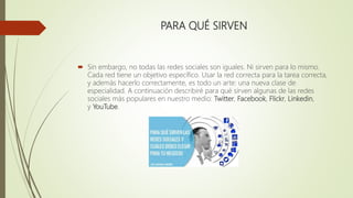 PARA QUÉ SIRVEN
 Sin embargo, no todas las redes sociales son iguales. Ni sirven para lo mismo.
Cada red tiene un objetivo específico. Usar la red correcta para la tarea correcta,
y además hacerlo correctamente, es todo un arte: una nueva clase de
especialidad. A continuación describiré para qué sirven algunas de las redes
sociales más populares en nuestro medio: Twitter, Facebook, Flickr, Linkedin,
y YouTube.
 