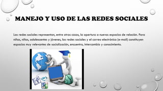 MANEJO Y USO DE LAS REDES SOCIALES
Las redes sociales representan, entre otras cosas, la apertura a nuevos espacios de relación. Para
niñas, niños, adolescentes y jóvenes, las redes sociales y el correo electrónico (e-mail) constituyen
espacios muy relevantes de socialización, encuentro, intercambio y conocimiento.
 