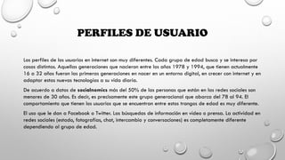 PERFILES DE USUARIO
Los perfiles de los usuarios en internet son muy diferentes. Cada grupo de edad busca y se interesa por
cosas distintas. Aquellas generaciones que nacieron entre los años 1978 y 1994, que tienen actualmente
16 a 32 años fueron las primeras generaciones en nacer en un entorno digital, en crecer con internet y en
adaptar estas nuevas tecnologías a su vida diaria.
De acuerdo a datos de socialnomics más del 50% de las personas que están en las redes sociales son
menores de 30 años. Es decir, es precisamente este grupo generacional que abarca del 78 al 94. El
comportamiento que tienen los usuarios que se encuentran entre estos trangos de edad es muy diferente.
El uso que le dan a Facebook o Twitter. Las búsquedas de información en vídeo o prensa. La actividad en
redes sociales (estado, fotografías, chat, intercambio y conversaciones) es completamente diferente
dependiendo al grupo de edad.
 