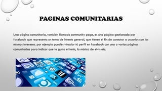 PAGINAS COMUNITARIAS
Una página comunitaria, también llamado community page, es una página gestionada por
facebook que representa un tema de interés general, que tienen el fin de conectar a usuarios con los
mismos intereses. por ejemplo puedes vincular tú perfil en facebook con una o varias páginas
comunitarias para indicar que te gusta el tenis, la música de elvis etc.
 