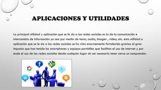 APLICACIONES Y UTILIDADES
La principal utilidad y aplicación que se le da a las redes sociales es la de la comunicación e
intercambio de información ya sea por medio de texto, audio, imagen , vídeo, etc. esta utilidad o
aplicación que se le da a las redes sociales se ha visto enormemente fortalecido gracias al gran
impacto que han tenido los smartphones y equipos portátiles que facilitan el uso de internet y por
ende el uso de las redes sociales desde cualquier lugar sin ser necesario tener cerca un computador.
 