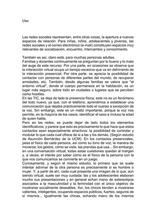 Uso
Las redes sociales representan, entre otras cosas, la apertura a nuevos
espacios de relación. Para niñas, niños, adolescentes y jóvenes, las
redes sociales y el correo electrónico (e-mail) constituyen espacios muy
relevantes de socialización, encuentro, intercambio y conocimiento.
También es así, claro está, para muchas personas adultas.
Familias y docentes continuamente se preguntan por lo bueno y lo malo
del auge de este recurso. Por una parte, en ocasiones se observa que
la interacción virtual ocupa un tiempo excesivo que va en detrimento de
la interacción presencial. Por otra parte, se aprecia la posibilidad de
contactar con personas de diferentes partes del mundo, de recuperar
amistades, etc. También, desde algunas familias se valora que "el
entorno virtual", donde el cuerpo permanece en la habitación, es un
lugar más seguro, sobre todo en ciudades o lugares que se perciben
como hostiles.
En las TIC, se deja de lado la presencia física; este no es un fenómeno
del todo nuevo, ya que, con el teléfono, aprendimos a establecer una
comunicación que dejaba prácticamente todo el cuerpo a excepción de
la voz. Sin embargo, este es un matiz importante, porque la voz nos
permite, en la mayoría de los casos, identificar el sexo e incluso la edad
de quien habla.
Pero en las redes, se puede dejar de lado todos los elementos
identificativos; y parece que esto es precisamente lo que hace que estos
contactos sean especialmente atractivos: la posibilidad de controlar y
modular lo que cada cual ofrece de si a las y los demás. (Según estudio
de Asunción Bernárdez de la UCM). En los contactos presenciales,
pesa el físico de cada persona, así como su tono de voz, la manera de
moverse, los gestos, cómo se viste, las prendas que usa... Sin embargo,
en una conversación virtual, todas estas cuestiones quedan al margen
y, a veces, el interés por saber cómo es el físico de la persona con la
que nos comunicamos se convierte en un juego.
Curiosamente, y según el mismo estudio, lo primero que se suele
intentar adivinar de la otra persona es precisamente si es hombre o
mujer. Y, a partir de ahí, cada cual presenta una imagen de sí que, aún
siendo virtual, suele ser muy cuidada: las y los adolescentes elaboran
mucho sus presentaciones y en general echan mano de estereotipos
asociados a la masculinidad y la feminidad con el único objetivo de
mostrarse socialmente deseables. Así, los chicos tienden a mostrarse
valientes, inteligentes, ocupando espacios públicos, fuertes, seguros de
sí mismos... Igualmente las chicas, echando mano de los mismos
 