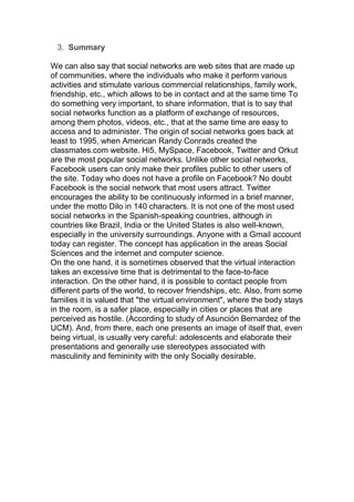3. Summary
We can also say that social networks are web sites that are made up
of communities, where the individuals who make it perform various
activities and stimulate various commercial relationships, family work,
friendship, etc., which allows to be in contact and at the same time To
do something very important, to share information, that is to say that
social networks function as a platform of exchange of resources,
among them photos, videos, etc., that at the same time are easy to
access and to administer. The origin of social networks goes back at
least to 1995, when American Randy Conrads created the
classmates.com website. Hi5, MySpace, Facebook, Twitter and Orkut
are the most popular social networks. Unlike other social networks,
Facebook users can only make their profiles public to other users of
the site. Today who does not have a profile on Facebook? No doubt
Facebook is the social network that most users attract. Twitter
encourages the ability to be continuously informed in a brief manner,
under the motto Dilo in 140 characters. It is not one of the most used
social networks in the Spanish-speaking countries, although in
countries like Brazil, India or the United States is also well-known,
especially in the university surroundings. Anyone with a Gmail account
today can register. The concept has application in the areas Social
Sciences and the internet and computer science.
On the one hand, it is sometimes observed that the virtual interaction
takes an excessive time that is detrimental to the face-to-face
interaction. On the other hand, it is possible to contact people from
different parts of the world, to recover friendships, etc. Also, from some
families it is valued that "the virtual environment", where the body stays
in the room, is a safer place, especially in cities or places that are
perceived as hostile. (According to study of Asunción Bernardez of the
UCM). And, from there, each one presents an image of itself that, even
being virtual, is usually very careful: adolescents and elaborate their
presentations and generally use stereotypes associated with
masculinity and femininity with the only Socially desirable.
 