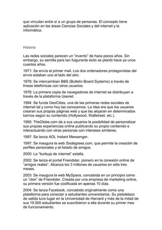 que vinculan entre sí a un grupo de personas. El concepto tiene
aplicación en las áreas Ciencias Sociales y del internet y la
informática.
Historia
Las redes sociales parecen un “invento” de hace pocos años. Sin
embargo, su semilla para tan fulgurante éxito se plantó hace ya unos
cuantos años.
1971: Se envía el primer mail. Los dos ordenadores protagonistas del
envío estaban uno al lado del otro.
1978: Se intercambian BBS (Bulletin Board Systems) a través de
líneas telefónicas con otros usuarios.
1978: La primera copia de navegadores de internet se distribuyen a
través de la plataforma Usenet.
1994: Se funda GeoCities, una de las primeras redes sociales de
internet tal y como hoy las conocemos. La idea era que los usuarios
crearan sus propias páginas web y que las alojaran en determinados
barrios según su contenido (Hollywood, Wallstreet, etc.).
1995: TheGlobe.com da a sus usuarios la posibilidad de personalizar
sus propias experiencias online publicando su propio contenido e
interactuando con otras personas con intereses similares.
1997: Se lanza AOL Instant Messenger.
1997: Se inaugura la web Sixdegrees.com, que permite la creación de
perfiles personales y el listado de amigos.
2000: La “burbuja de internet” estalla.
2002: Se lanza el portal Friendster, pionero en la conexión online de
“amigos reales”. Alcanza los 3 millones de usuarios en sólo tres
meses.
2003: Se inaugura la web MySpace, concebida en un principio como
un “clon” de Friendster. Creada por una empresa de marketing online,
su primera versión fue codificada en apenas 10 días.
2004: Se lanza Facebook, concebida originalmente como una
plataforma para conectar a estudiantes universitarios. Su pistoletazo
de salida tuvo lugar en la Universidad de Harvard y más de la mitad de
sus 19.500 estudiantes se suscribieron a ella durante su primer mes
de funcionamiento.
 