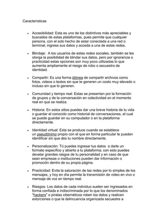 Características
• Accesibilidad: Esta es uno de los distintivos más apreciables y
buscados de estas plataformas, pues permite que cualquier
persona, con el solo hecho de estar conectada a una red o
terminal, ingrese sus datos y acceda a una de estas redes.
• Blindaje: A los usuarios de estas redes sociales, también se les
otorga la posibilidad de blindar sus datos, pero por ignorancia o
practicidad estas opciones son muy poco utilizadas lo que
aumenta ampliamente el riesgo de robo o secuestro de
identidad.
• Compartir: Es una forma idónea de compartir archivos como
fotos, videos o textos sin que te generen un costo muy elevado o
incluso sin que lo generen.
• Comunidad y tiempo real: Estas se presentan por la formación
de grupos y de la conversación en colectividad en el momento
real en que se realiza.
• Historia: En estos sitios puedes dar una breve historia de tu vida
o guardar el conocido como historial de conversaciones, el cual
se puede guardar en su computador o en la plataforma
directamente.
• Identidad virtual: Esta se produce cuando se establece
un pseudónimo propio con el que en forma particular te pueden
identificar sin que des tu nombre directamente.
• Personalización: Tú puedes ingresar tus datos o darle un
formato específico y abierto a tu plataforma; con esto puedes
develar grandes rasgos de tu personalidad y en caso de que
sean empresas o instituciones pueden dar información o
promoción dentro de su propia página.
• Practicidad: Evita la saturación de las redes por lo simples de los
mensajes, y hoy en día permite la transmisión de video en vivo o
mensaje de voz en tiempo real.
• Riesgos: Los datos de cada individuo suelen ser ingresados en
forma confiada e indiscriminada por lo que los denominados
"hackers" o piratas cibernéticos roben los datos y realicen
extorciones o que la delincuencia organizada secuestre a
 