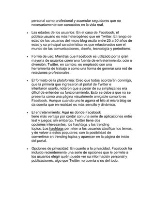 personal como profesional y acumular seguidores que no
necesariamente son conocidos en la vida real.
• Las edades de los usuarios: En el caso de Facebook, el
público usuario es más heterogéneo que en Twitter. El rango de
edad de los usuarios del micro blog oscila entre 25 a 50 años de
edad y su principal característica es que relacionados con el
mundo de las comunicaciones, diseño, tecnología y periodismo.
• Forma de uso: Mientras que Facebook es utilizado por la gran
mayoría de usuarios como una fuente de entretenimiento, ocio o
diversión; Twitter, en cambio, es empleado con una
herramienta de trabajo o como una forma de generar una red de
relaciones profesionales.
• El formato de la plataforma: Creo que todos acordarán conmigo,
que la primera que ingresaron al portal de Twitter e
intentaron usarlo, notaron que a pesar de su simpleza les era
difícil de entender su funcionamiento. Esto se debe a que no se
presenta como una página visualmente amigable como lo es
Facebook. Aunque cuando uno le agarra el hilo al micro blog se
da cuenta que en realidad es más sencillo y dinámico.
• El entretenimiento: Aquí es donde Facebook
tiene más ventaja por contar con una serie de aplicaciones entre
test y juegos; sin embargo, Twitter tiene dos
opciones interesantes: los hashtags y los trending
topics. Los hashtags permiten a los usuarios clasificar los temas,
y de volver a estos populares; con la posibilidad de
convertirse en trending topics y aparecer en la página de inicio
del portal.
• Opciones de privacidad: En cuanto a la privacidad, Facebook ha
incluido recientemente una serie de opciones que le permite a
los usuarios elegir quién puede ver su información personal y
publicaciones, algo que Twitter no cuenta o no del todo.
 