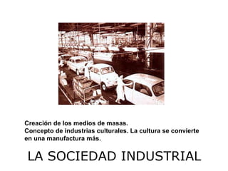 LA SOCIEDAD INDUSTRIAL
Desequilibrio: se produce más de lo que se consume.Creación de los medios de masas.
Concepto de industrias culturales. La cultura se convierte
en una manufactura más.
 