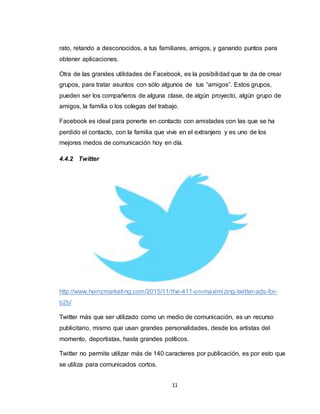 11
rato, retando a desconocidos, a tus familiares, amigos, y ganando puntos para
obtener aplicaciones.
Otra de las grandes utilidades de Facebook, es la posibilidad que te da de crear
grupos, para tratar asuntos con sólo algunos de tus “amigos”. Estos grupos,
pueden ser los compañeros de alguna clase, de algún proyecto, algún grupo de
amigos, la familia o los colegas del trabajo.
Facebook es ideal para ponerte en contacto con amistades con las que se ha
perdido el contacto, con la familia que vive en el extranjero y es uno de los
mejores medos de comunicación hoy en día.
4.4.2 Twitter
http://www.heinzmarketing.com/2015/11/the-411-on-maximizing-twitter-ads-for-
b2b/
Twitter más que ser utilizado como un medio de comunicación, es un recurso
publicitario, mismo que usan grandes personalidades, desde los artistas del
momento, deportistas, hasta grandes políticos.
Twitter no permite utilizar más de 140 caracteres por publicación, es por esto que
se utiliza para comunicados cortos.
 