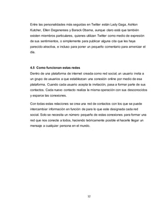 12
Entre las personalidades más seguidas en Twitter están Lady Gaga, Ashton
Kutcher, Ellen Degenerees y Barack Obama, aunque claro está que también
existen miembros particulares, quienes utilizan Twitter como medio de expresión
de sus sentimientos, o simplemente para publicar alguna cita que les haya
parecido atractiva, e incluso para poner un pequeño comentario para amenizar el
día.
4.5 Como funcionan estas redes
Dentro de una plataforma de internet creada como red social, un usuario invita a
un grupo de usuarios a que establezcan una conexión online por medio de esa
plataforma. Cuando cada usuario acepta la invitación, pasa a formar parte de sus
contactos. Cada nuevo contacto realiza la misma operación con sus desconocidos
y esparce las conexiones.
Con todas estas relaciones se crea una red de contactos con los que se puede
intercambiar información en función de para lo que este designada cada red
social. Solo se necesita un número pequeño de estas conexiones para formar una
red que nos conecte a todos, haciendo teóricamente posible el hacerle llegar un
mensaje a cualquier persona en el mundo.
 