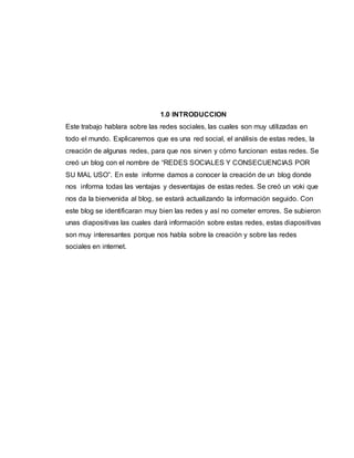 1.0 INTRODUCCION
Este trabajo hablara sobre las redes sociales, las cuales son muy utilizadas en
todo el mundo. Explicaremos que es una red social, el análisis de estas redes, la
creación de algunas redes, para que nos sirven y cómo funcionan estas redes. Se
creó un blog con el nombre de “REDES SOCIALES Y CONSECUENCIAS POR
SU MAL USO”. En este informe damos a conocer la creación de un blog donde
nos informa todas las ventajas y desventajas de estas redes. Se creó un voki que
nos da la bienvenida al blog, se estará actualizando la información seguido. Con
este blog se identificaran muy bien las redes y así no cometer errores. Se subieron
unas diapositivas las cuales dará información sobre estas redes, estas diapositivas
son muy interesantes porque nos habla sobre la creación y sobre las redes
sociales en internet.
 