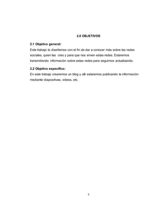 5
2.0 OBJETIVOS
2.1 Objetivo general:
Este trabajo lo diseñamos con el fin de dar a conocer más sobre las redes
sociales, quien las creo y para que nos sirven estas redes. Estaremos
transmitiendo información sobre estas redes para seguirnos actualizando.
2.2 Objetivo específico:
En este trabajo crearemos un blog y allí estaremos publicando la información
mediante diapositivas, videos, etc.
 