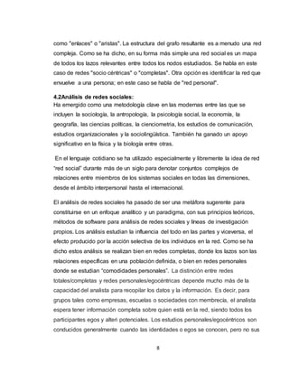 8
como "enlaces" o "aristas". La estructura del grafo resultante es a menudo una red
compleja. Como se ha dicho, en su forma más simple una red social es un mapa
de todos los lazos relevantes entre todos los nodos estudiados. Se habla en este
caso de redes "socio céntricas" o "completas". Otra opción es identificar la red que
envuelve a una persona; en este caso se habla de "red personal".
4.2Análisis de redes sociales:
Ha emergido como una metodología clave en las modernas entre las que se
incluyen la sociología, la antropología, la psicología social, la economía, la
geografía, las ciencias políticas, la cienciometria, los estudios de comunicación,
estudios organizacionales y la sociolingüística. También ha ganado un apoyo
significativo en la física y la biología entre otras.
En el lenguaje cotidiano se ha utilizado especialmente y libremente la idea de red
“red social” durante más de un siglo para denotar conjuntos complejos de
relaciones entre miembros de los sistemas sociales en todas las dimensiones,
desde el ámbito interpersonal hasta el internacional.
El análisis de redes sociales ha pasado de ser una metáfora sugerente para
constituirse en un enfoque analítico y un paradigma, con sus principios teóricos,
métodos de software para análisis de redes sociales y líneas de investigación
propios. Los análisis estudian la influencia del todo en las partes y viceversa, el
efecto producido por la acción selectiva de los individuos en la red. Como se ha
dicho estos análisis se realizan bien en redes completas, donde los lazos son las
relaciones específicas en una población definida, o bien en redes personales
donde se estudian “comodidades personales”. La distinción entre redes
totales/completas y redes personales/egocéntricas depende mucho más de la
capacidad del analista para recopilar los datos y la información. Es decir, para
grupos tales como empresas, escuelas o sociedades con membrecía, el analista
espera tener información completa sobre quien está en la red, siendo todos los
participantes egos y alteri potenciales. Los estudios personales/egocéntricos son
conducidos generalmente cuando las identidades o egos se conocen, pero no sus
 