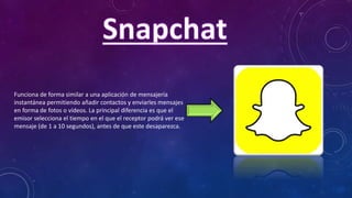 Funciona de forma similar a una aplicación de mensajería
instantánea permitiendo añadir contactos y enviarles mensajes
en forma de fotos o vídeos. La principal diferencia es que el
emisor selecciona el tiempo en el que el receptor podrá ver ese
mensaje (de 1 a 10 segundos), antes de que este desaparezca.
 